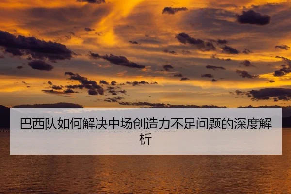 巴西队如何解决中场创造力不足问题的深度解析