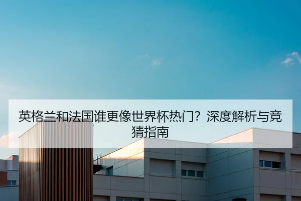 英格兰和法国谁更像世界杯热门？深度解析与竞猜指南